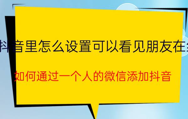 抖音里怎么设置可以看见朋友在线 如何通过一个人的微信添加抖音？